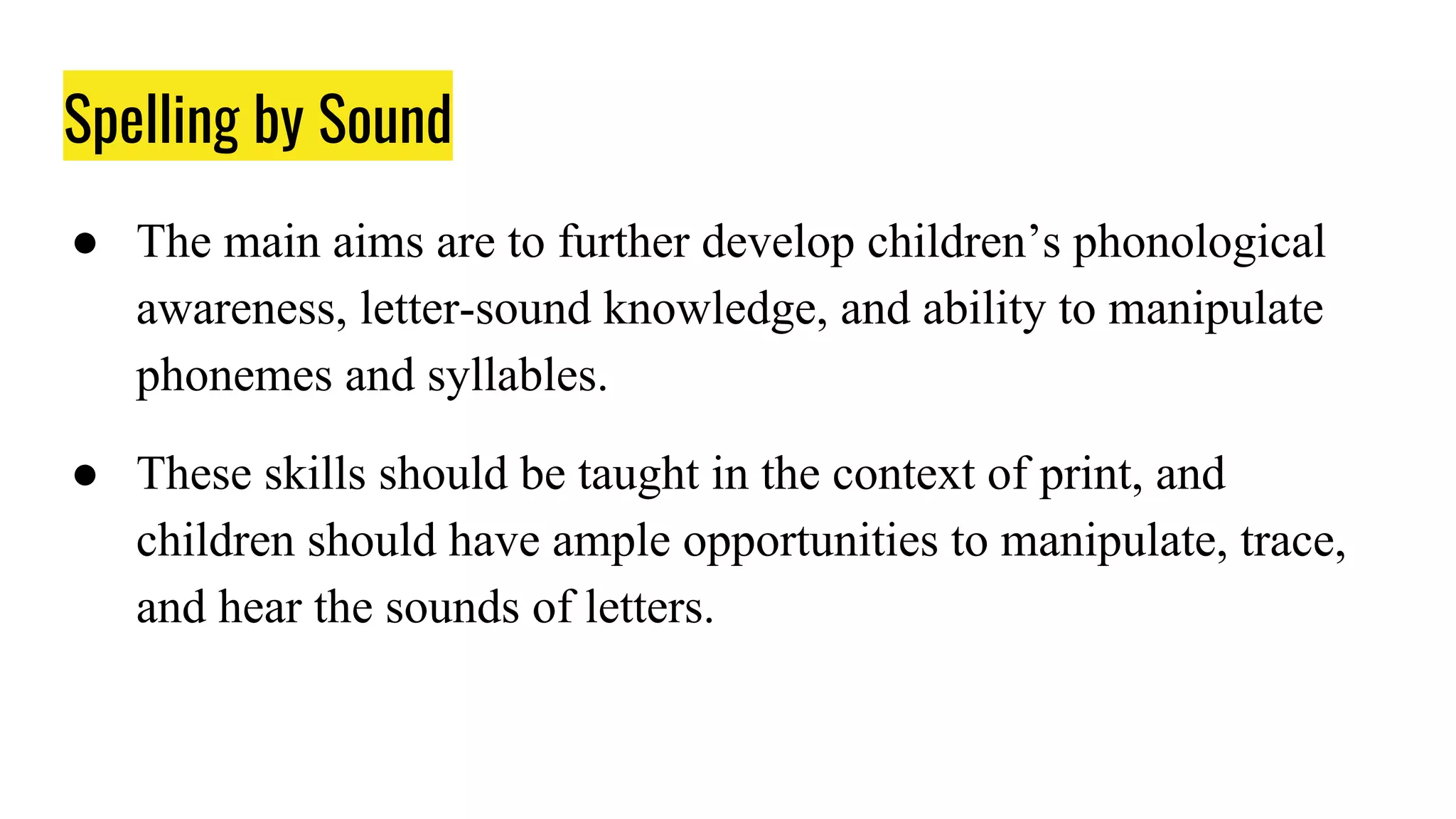 Spelling by Sound
● The main aims are to further develop children’s phonological
awareness, letter-sound knowledge, and ability to manipulate
phonemes and syllables.
● These skills should be taught in the context of print, and
children should have ample opportunities to manipulate, trace,
and hear the sounds of letters.
 