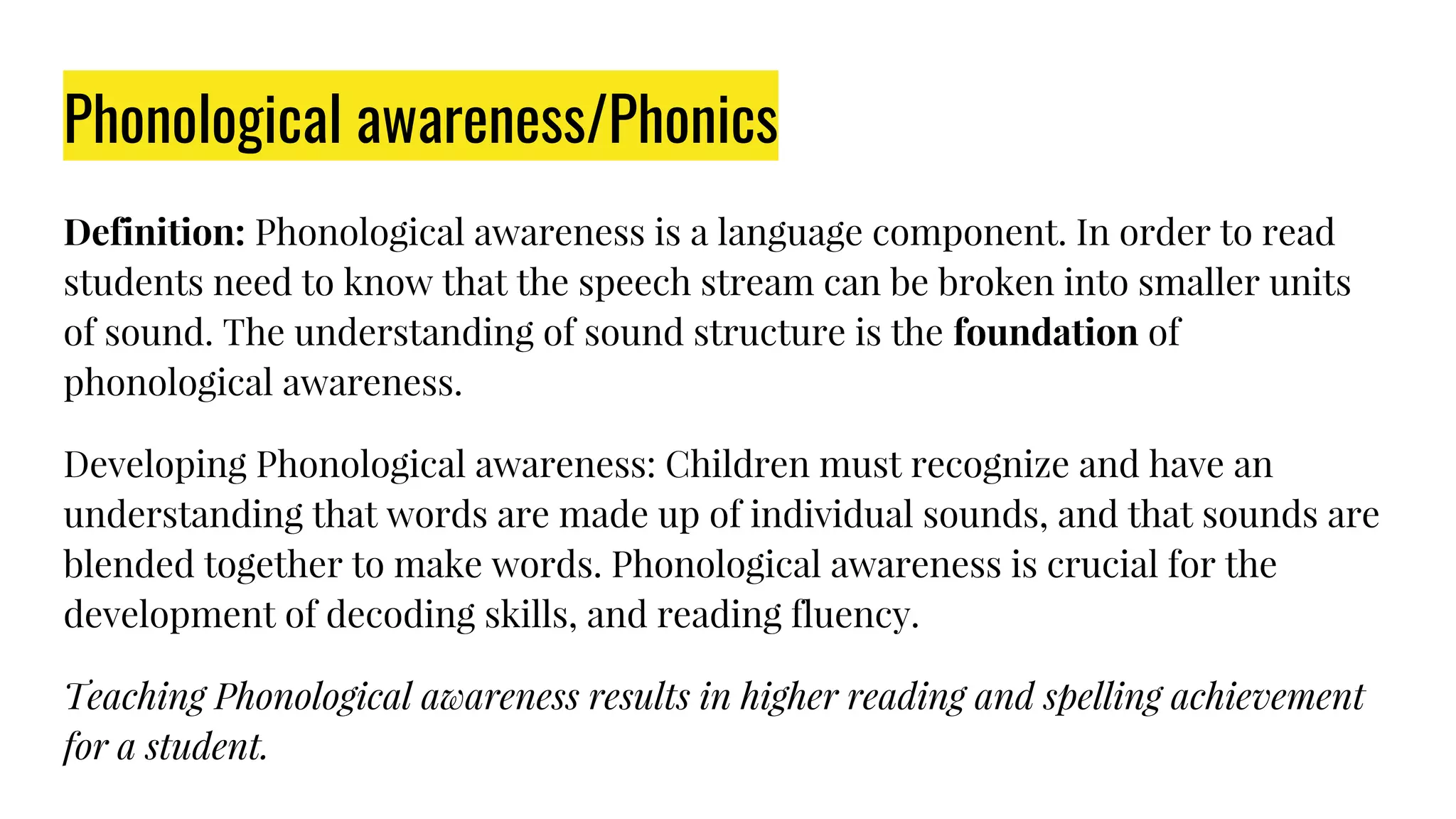 Phonological awareness/Phonics
Definition: Phonological awareness is a language component. In order to read
students need to know that the speech stream can be broken into smaller units
of sound. The understanding of sound structure is the foundation of
phonological awareness.
Developing Phonological awareness: Children must recognize and have an
understanding that words are made up of individual sounds, and that sounds are
blended together to make words. Phonological awareness is crucial for the
development of decoding skills, and reading fluency.
Teaching Phonological awareness results in higher reading and spelling achievement
for a student.
 