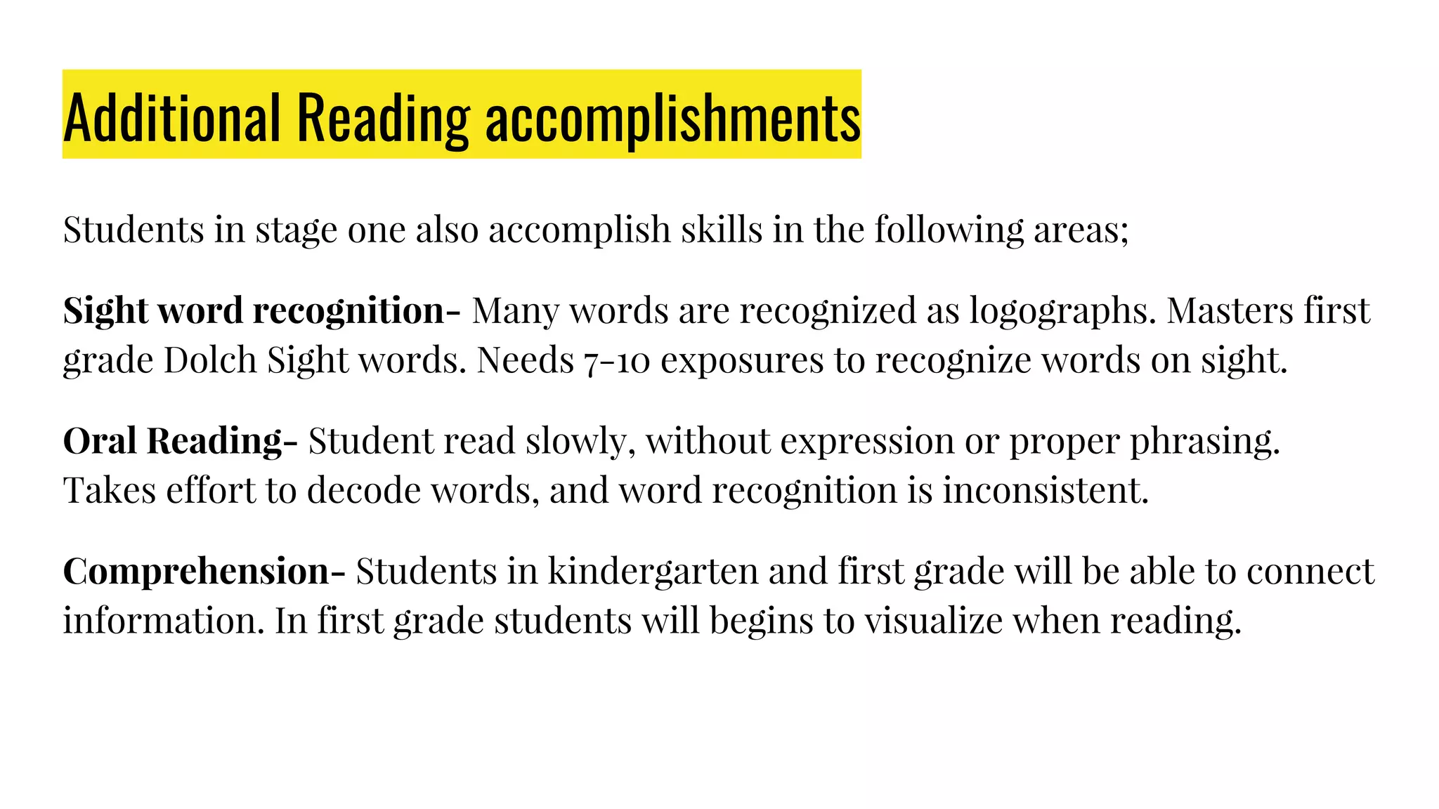 Additional Reading accomplishments
Students in stage one also accomplish skills in the following areas;
Sight word recognition- Many words are recognized as logographs. Masters first
grade Dolch Sight words. Needs 7-10 exposures to recognize words on sight.
Oral Reading- Student read slowly, without expression or proper phrasing.
Takes effort to decode words, and word recognition is inconsistent.
Comprehension- Students in kindergarten and first grade will be able to connect
information. In first grade students will begins to visualize when reading.
 