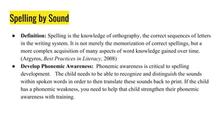 Spelling by Sound
● Definition: Spelling is the knowledge of orthography, the correct sequences of letters
in the writing system. It is not merely the memorization of correct spellings, but a
more complex acquisition of many aspects of word knowledge gained over time.
(Argyros, Best Practices in Literacy, 2008)
● Develop Phonemic Awareness: Phonemic awareness is critical to spelling
development. The child needs to be able to recognize and distinguish the sounds
within spoken words in order to then translate these sounds back to print. If the child
has a phonemic weakness, you need to help that child strengthen their phonemic
awareness with training.
 