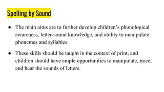 Spelling by Sound
● The main aims are to further develop children’s phonological
awareness, letter-sound knowledge, and ability to manipulate
phonemes and syllables.
● These skills should be taught in the context of print, and
children should have ample opportunities to manipulate, trace,
and hear the sounds of letters.
 