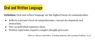 Oral and Written Language
Definition: Oral and written language are the highest forms of communication.
● Reflects a person’s level of comprehension, concept development and
abstraction.
● How an individual organizes ideas
● Written expression requires complex thought processes
(Mercer, Mercer and Pullen, Teaching Students with Learning Problems. 2011)
 