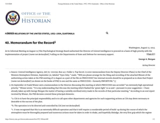 5/23/2020 Foreign Relations of the United States, 1952–1954, Guatemala - Ofﬁce of the Historian
https://history.state.gov/historicaldocuments/frus1952-54Guat/d40 1/2
FOREIGN RELATIONS OF THE UNITED STATES, 1952–1954, GUATEMALA
[Page 87]
40. Memorandum for the Record1
Washington, August 12, 1953.
At its Informal Meeting on August 12,2
the Psychological Strategy Board authorized the Director of Central Intelligence to proceed on a basis of high priority with the
implementation of project [name not declassi ed],3
calling on the Departments of State and Defense for necessary support.
George A. Morgan
Acting Director
1. Source: Central Intelligence Agency, Job 79–01025A, Box 147, Folder 5. Top Secret. A cover memorandum from the Deputy Director (Plans) to the Chief of the
Western Hemisphere Division, September 30, labeled “Eyes Only,” reads: “Will you please arrange for the ling and recording of the attached Minute of the
authorizing action taken at the PSB meeting of 12 August as a part of the le on PBSUCCESS? Our internal records should be so prepared as to show that Project
[name not declassi ed] (as shown on the books of PSB) is one and the same as PBSUCCESS—formerly PBFORTUNE.”↩
2. On September 16 Frank Wisner sent a memorandum to the Director discussing this meeting at which PBSUCCESS was accorded “an extremely high operational
priority.” Wisner wrote: “It is my understanding that this was the meeting which ashed the ‘green light’ to us and—pursuant to your suggestion—I have
already taken up with George Morgan the matter of having a suitably sterilized entry made in the records of that particular meeting.” According to an oral report
received by Wisner, the PSB decision covered these principal elements:
“a. CIA is to have the principal responsibility and is to call upon other departments and agencies for such supporting actions as CIA may deem necessary or
desirable to the success of the plan.
“b. The operation is to be directed and controlled by CIA [text not declassi ed].
“c. It was recognized that this is an extremely di cult operation and that it will require a considerable period of build-up during the course of which the
atmosphere must be thoroughly prepared and numerous actions must be taken in order to shake, and hopefully dislodge, the very rm grip which the regime
Search... 
 
