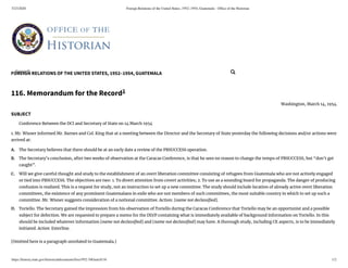 5/23/2020 Foreign Relations of the United States, 1952–1954, Guatemala - Ofﬁce of the Historian
https://history.state.gov/historicaldocuments/frus1952-54Guat/d116 1/2
FOREIGN RELATIONS OF THE UNITED STATES, 1952–1954, GUATEMALA
A.
B.
C.
D.
116. Memorandum for the Record1
Washington, March 14, 1954.
SUBJECT
Conference Between the DCI and Secretary of State on 14 March 1954
1. Mr. Wisner informed Mr. Barnes and Col. King that at a meeting between the Director and the Secretary of State yesterday the following decisions and/or actions were
arrived at:
The Secretary believes that there should be at an early date a review of the PBSUCCESS operation.
The Secretary’s conclusion, after two weeks of observation at the Caracas Conference, is that he sees no reason to change the tempo of PBSUCCESS, but “don’t get
caught”.
Will we give careful thought and study to the establishment of an overt liberation committee consisting of refugees from Guatemala who are not actively engaged
or tied into PBSUCCESS. The objectives are two: 1. To divert attention from covert activities; 2. To use as a sounding board for propaganda. The danger of producing
confusion is realized. This is a request for study, not an instruction to set up a new committee. The study should include location of already active overt liberation
committees, the existence of any prominent Guatemalans in exile who are not members of such committees, the most suitable country in which to set up such a
committee. Mr. Wisner suggests consideration of a notional committee. Action: [name not declassi ed].
Toriello. The Secretary gained the impression from his observation of Toriello during the Caracas Conference that Toriello may be an opportunist and a possible
subject for defection. We are requested to prepare a memo for the DD/P containing what is immediately available of background information on Toriello. In this
should be included whatever information [name not declassi ed] and [name not declassi ed] may have. A thorough study, including CE aspects, is to be immediately
initiated. Action: Esterline.
[Omitted here is a paragraph unrelated to Guatemala.]
Search... 
 