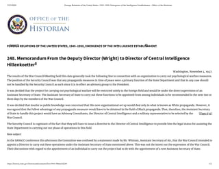 5/23/2020 Foreign Relations of the United States, 1945–1950, Emergence of the Intelligence Establishment - Ofﬁce of the Historian
https://history.state.gov/historicaldocuments/frus1945-50Intel/d248 1/2
FOREIGN RELATIONS OF THE UNITED STATES, 1945–1950, EMERGENCE OF THE INTELLIGENCE ESTABLISHMENT
[Page 634]
248. Memorandum From the Deputy Director (Wright) to Director of Central Intelligence
Hillenkoetter0
Washington, November 4, 1947.
The results of the War Council1
Meeting held this date generally took the following line in connection with an organization to carry out psychological warfare measures.
The position of the Security Council was that any propaganda measures in time of peace were a primary function of the State Department and that in any case should
not be handled by the Security Council as such since it is in e ect an advisory group to the President.
It was decided that the project for carrying out psychological warfare will be restricted solely to the foreign eld and would be under the direct supervision of an
Assistant Secretary of State. The Assistant Secretary of State to carry out these functions to be appointed from among individuals to be recommended in the next two or
three days by the members of the War Council.
It was decided that insofar as public knowledge was concerned that this new organizational set up would deal only in what is known as White propaganda. However, it
was agreed that the fullest advantage of any propaganda measures would have to be obtained in the eld of Black propaganda. That, therefore, the Assistant Secretary
of State to handle this project would have as Advisory Consultants, the Director of Central Intelligence and a military representative to be selected by the
War Council.
The Security Council is cognizant of the fact that they will have to issue a directive to the Director of Central Intelligence to provide him the legal status for assisting the
State Department in carrying out our phase of operations in this eld.
New subject:
At the SANACC conference this afternoon the Committee was confused by a statement made by Mr. Whitney, Assistant Secretary of Air, that the War Council intended to
appoint a Director to carry out these operations under the Assistant Secretary of State mentioned above. This was not the intent nor the expression of the War Council.
Their discussions with regard to the appointment of an individual to carry out the project had to do with the appointment of a new Assistant Secretary of State.
Search... 
 