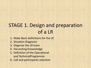 STAGE 1. Design and preparation
            of a LR
1. Make Basic definitions for the LR
2. Situation Diagnosis
3. Organize the LR team
4. Harvesting Knoweledge
5. Definition of the Operational
   and TechnicalProgramme
6. Call and participants selection
 