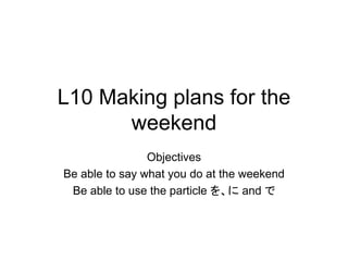 L10 Making plans for the
weekend
Objectives
Be able to say what you do at the weekend
Be able to use the particle を、に and で
 