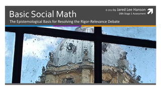 Basic Social Math
                                                         © 2012 by   Jared Lee Hanson
                                                                      DBA Stage 1 Assessment   
The Epistemological Basis for Resolving the Rigor-Relevance Debate
 