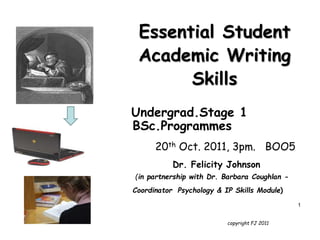 copyright FJ 2011
Essential Student
Academic Writing
Skills
Undergrad.Stage 1
BSc.Programmes
20th Oct. 2011, 3pm. BOO5
Dr. Felicity Johnson
(in partnership with Dr. Barbara Coughlan -
Coordinator Psychology & IP Skills Module)
1
 