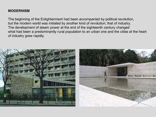 MODERNISM
The beginning of the Enlightenment had been accompanied by political revolution,
but the modern world was initiated by another kind of revolution; that of industry.
The development of steam power at the end of the eighteenth century changed
what had been a predominantly rural population to an urban one and the cities at the heart
of industry grew rapidly.
 
