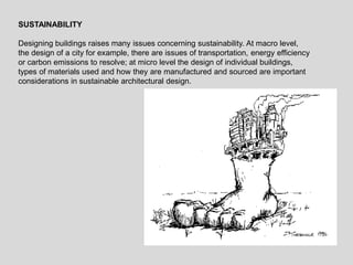 SUSTAINABILITY
Designing buildings raises many issues concerning sustainability. At macro level,
the design of a city for example, there are issues of transportation, energy efficiency
or carbon emissions to resolve; at micro level the design of individual buildings,
types of materials used and how they are manufactured and sourced are important
considerations in sustainable architectural design.
 