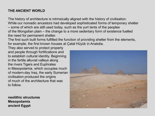 THE ANCIENT WORLD
The history of architecture is intrinsically aligned with the history of civilisation.
While our nomadic ancestors had developed sophisticated forms of temporary shelter
– some of which are still used today, such as the yurt tents of the peoples
of the Mongolian plain – the change to a more sedentary form of existence fuelled
the need for permanent shelter.
The first such built forms fulfilled the function of providing shelter from the elements,
for example, the first known houses at Çatal Hüyük in Anatolia.
They also served to protect property
and people through fortifications and
to establish cultural identity. Beginning
in the fertile alluvial valleys along
the rivers Tigers and Euphrates
in Mesopotamia, which occupies much
of modern-day Iraq, the early Sumerian
civilisation produced the origins
of much of the architecture that was
to follow.
neolithic structures
Mesopotamia
ancient Egypt
 