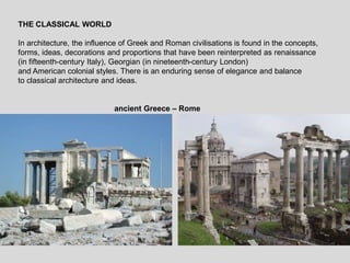 THE CLASSICAL WORLD
In architecture, the influence of Greek and Roman civilisations is found in the concepts,
forms, ideas, decorations and proportions that have been reinterpreted as renaissance
(in fifteenth-century Italy), Georgian (in nineteenth-century London)
and American colonial styles. There is an enduring sense of elegance and balance
to classical architecture and ideas.
ancient Greece – Rome
 
