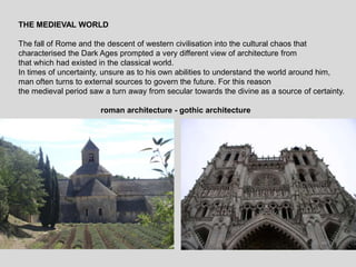 THE MEDIEVAL WORLD
The fall of Rome and the descent of western civilisation into the cultural chaos that
characterised the Dark Ages prompted a very different view of architecture from
that which had existed in the classical world.
In times of uncertainty, unsure as to his own abilities to understand the world around him,
man often turns to external sources to govern the future. For this reason
the medieval period saw a turn away from secular towards the divine as a source of certainty.
roman architecture - gothic architecture
 