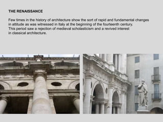 THE RENAISSANCE
Few times in the history of architecture show the sort of rapid and fundamental changes
in attitude as was witnessed in Italy at the beginning of the fourteenth century.
This period saw a rejection of medieval scholasticism and a revived interest
in classical architecture.
 
