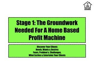Stage 1: The Groundwork
Needed For A Home Based
Profit Machine
Discover Your Clients
Needs, Wants & Desires
Fears, Problem’s, Challenges,
What Excites & Entertains Your Clients
 