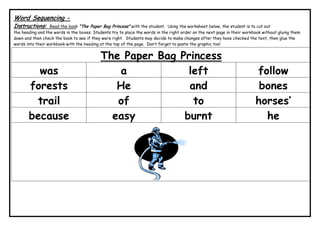 Word Sequencing -
Instructions: Read the book “The Paper Bag Princess” with the student. Using the worksheet below, the student is to cut out
the heading and the words in the boxes. Students try to place the words in the right order on the next page in their workbook without gluing them
down and then check the book to see if they were right. Students may decide to make changes after they have checked the text, then glue the
words into their workbook with the heading at the top of the page. Don’t forget to paste the graphic too!
The Paper Bag Princess
was a left follow
forests He and bones
trail of to horses’
because easy burnt he
 