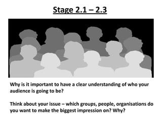 Stage 2.1 – 2.3




Why is it important to have a clear understanding of who your
audience is going to be?

Think about your issue – which groups, people, organisations do
you want to make the biggest impression on? Why?
 