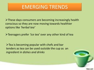 EMERGING TRENDS

These days consumers are becoming increasingly health
conscious so they are now moving towards healthier
options like ‘herbal tea’

Teenagers prefer ‘ice tea’ over any other kind of tea


Tea is becoming popular with chefs and bar
tenders as tea can be used outside the cup as an
ingredient in dishes and drinks
 