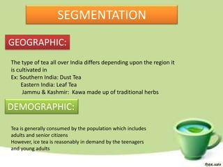 SEGMENTATION
GEOGRAPHIC:
The type of tea all over India differs depending upon the region it
is cultivated in
Ex: Southern India: Dust Tea
     Eastern India: Leaf Tea
     Jammu & Kashmir: Kawa made up of traditional herbs

DEMOGRAPHIC:
Tea is generally consumed by the population which includes
adults and senior citizens
However, ice tea is reasonably in demand by the teenagers
and young adults
 