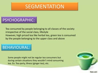 SEGMENTATION

PSYCHOGRAPHIC:
 Tea consumed by people belonging to all classes of the society
 irrespective of the social class, lifestyle
 However, high priced tea like herbal tea, green tea is consumed
 by the people belonging to the upper class and above


BEHAVIOURAL:

   Some people might not be regular tea consumers but
   during certain situations they wouldn’t mind consuming
   tea. Ex: Tea-party, illness (ginger tea), etc.
 