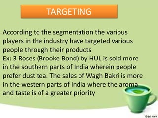 TARGETING

According to the segmentation the various
players in the industry have targeted various
people through their products
Ex: 3 Roses (Brooke Bond) by HUL is sold more
in the southern parts of India wherein people
prefer dust tea. The sales of Wagh Bakri is more
in the western parts of India where the aroma
and taste is of a greater priority
 
