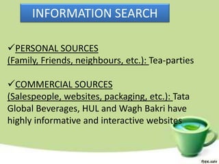 INFORMATION SEARCH

PERSONAL SOURCES
(Family, Friends, neighbours, etc.): Tea-parties

COMMERCIAL SOURCES
(Salespeople, websites, packaging, etc.): Tata
Global Beverages, HUL and Wagh Bakri have
highly informative and interactive websites
 