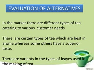 EVALUATION OF ALTERNATIVES

In the market there are different types of tea
catering to various customer needs.

There are certain types of tea which are best in
aroma whereas some others have a superior
taste.

There are variants in the types of leaves used in
the making of tea
 