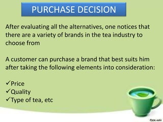 PURCHASE DECISION
After evaluating all the alternatives, one notices that
there are a variety of brands in the tea industry to
choose from

A customer can purchase a brand that best suits him
after taking the following elements into consideration:

Price
Quality
Type of tea, etc
 