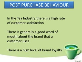POST PURCHASE BEHAVIOUR

In the Tea Industry there is a high rate
of customer satisfaction

There is generally a good word of
mouth about the brand that a
customer uses

There is a high level of brand loyalty
 