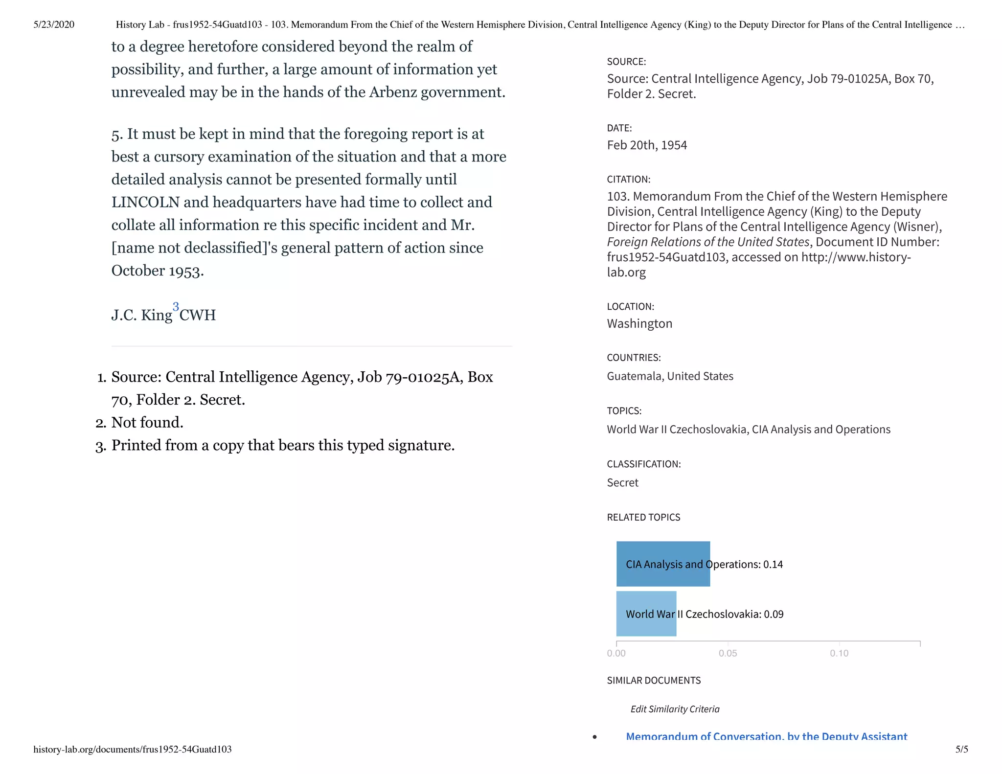 5/23/2020 History Lab - frus1952-54Guatd103 - 103. Memorandum From the Chief of the Western Hemisphere Division, Central Intelligence Agency (King) to the Deputy Director for Plans of the Central Intelligence …
history-lab.org/documents/frus1952-54Guatd103 5/5
to a degree heretofore considered beyond the realm of
possibility, and further, a large amount of information yet
unrevealed may be in the hands of the Arbenz government.
5. It must be kept in mind that the foregoing report is at
best a cursory examination of the situation and that a more
detailed analysis cannot be presented formally until
LINCOLN and headquarters have had time to collect and
collate all information re this specific incident and Mr.
[name not declassified]'s general pattern of action since
October 1953.
J.C. King CWH
1. Source: Central Intelligence Agency, Job 79-01025A, Box
70, Folder 2. Secret.
2. Not found.
3. Printed from a copy that bears this typed signature.
0.00 0.05 0.10
CIA Analysis and Operations: 0.14
World War II Czechoslovakia: 0.09
Memorandum of Conversation, by the Deputy Assistant
SOURCE:
Source: Central Intelligence Agency, Job 79-01025A, Box 70,
Folder 2. Secret.
DATE:
Feb 20th, 1954
CITATION:
103. Memorandum From the Chief of the Western Hemisphere
Division, Central Intelligence Agency (King) to the Deputy
Director for Plans of the Central Intelligence Agency (Wisner),
Foreign Relations of the United States, Document ID Number:
frus1952-54Guatd103, accessed on http://www.history-
lab.org
LOCATION:
Washington
COUNTRIES:
Guatemala, United States
TOPICS:
World War II Czechoslovakia, CIA Analysis and Operations
CLASSIFICATION:
Secret
RELATED TOPICS
SIMILAR DOCUMENTS
Edit Similarity Criteria
3
 