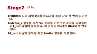 Stage2 코드
100MB 짜리 파일 2개를 fread를 통해 각각 한 번에 읽어온
다.
strtok_r 함수를 써서 ‘n’ 문자를 기준으로 문장을 읽어들이
고 f_out 파일에 출력한다. 이 과정이 file1과 file2에서 반복
된다.
f_out 파일에 출력할 때는 fwrite 함수를 사용한다.
 