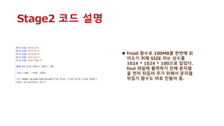 Stage2 코드 설명
 fread 함수로 100MB를 한번에 읽
어오기 위해 SIZE 라는 상수를
1024 * 1024 * 100으로 잡았다.
fout 파일에 출력하기 전에 문자열
을 먼저 뒤집어 주기 위해서 문자열
뒤집기 함수도 따로 만들어 줌.
 