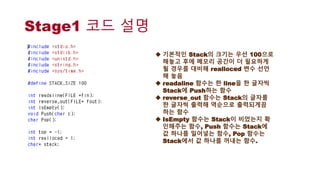 Stage1 코드 설명
 기본적인 Stack의 크기는 우선 100으로
해놓고 후에 메모리 공간이 더 필요하게
될 경우를 대비해 realloced 변수 선언
해 놓음
 readaline 함수는 한 line을 한 글자씩
Stack에 Push하는 함수
 reverse_out 함수는 Stack의 글자를
한 글자씩 출력해 역순으로 출력되게끔
하는 함수
 IsEmpty 함수는 Stack이 비었는지 확
인해주는 함수, Push 함수는 Stack에
값 하나를 밀어넣는 함수, Pop 함수는
Stack에서 값 하나를 꺼내는 함수.
 