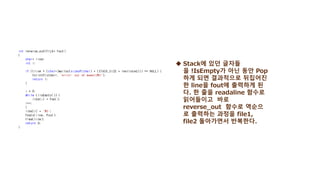  Stack에 있던 글자들
을 !IsEmpty가 아닌 동안 Pop
하게 되면 결과적으로 뒤집어진
한 line을 fout에 출력하게 된
다. 한 줄을 readaline 함수로
읽어들이고 바로
reverse_out 함수로 역순으
로 출력하는 과정을 file1,
file2 돌아가면서 반복한다.
 