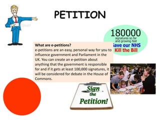 PETITION

What are e-petitions?
e-petitions are an easy, personal way for you to
influence government and Parliament in the
UK. You can create an e-petition about
anything that the government is responsible
for and if it gets at least 100,000 signatures, it
will be considered for debate in the House of
Commons.
 