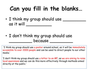 Can you fill in the blanks…
  • I think my group should use _________
    as it will __________

  • I don’t think my group should use
    _________ because _________
 ‘I think my group should use a poster around school, as it will be immediately
accessible to over 2000 people and can be used to direct people to our other
media.’

‘I don’t think my group should use a letter to an MP, as we are aiming to raise
local awareness and we can do this more effectively through methods aimed
directly at the public.’
 