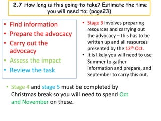 2.7 How long is this going to take? Estimate the time
                you will need to: (page23)

• Find information            • Stage 3 involves preparing
                                resources and carrying out
• Prepare the advocacy          the advocacy – this has to be
• Carry out the                 written up and all resources
                                presented by the 12th Oct.
  advocacy                    • It is likely you will need to use
• Assess the impact             Summer to gather
• Review the task               information and prepare, and
                                September to carry this out.

• Stage 4 and stage 5 must be completed by
  Christmas break so you will need to spend Oct
  and November on these.
 