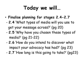 Today we will…
• Finalise planning for stages 2.4-2.7
 - 2.4 ‘What types of media will you use to
   get your message across?’ (pg 20)
 - 2.5 ‘Why have you chosen these types of
    media?’ (pg 21-22)
 - 2.6 ‘How do you intend to discover what
    impact your advocacy has had?’ (pg 23)
 - 2.7 ‘How long is this going to take?’ (pg23)
 