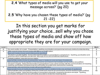 2.4 ‘What types of media will you use to get your
             message across?’ (pg 20)

2.5 ‘Why have you chosen these types of media?’ (pg
                     21 -22)

    In this section you get marks for
justifying your choice…sell why you chose
 these types of media and show off how
 appropriate they are for your campaign.
 