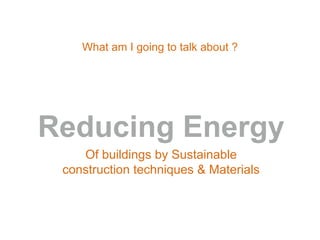 What am I going to talk about ?
Reducing Energy
Of buildings by Sustainable
construction techniques & Materials
 