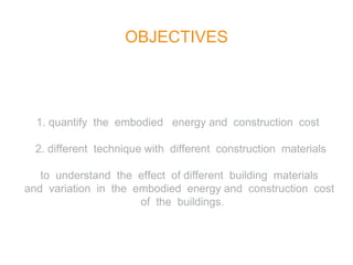 OBJECTIVES
1. quantify the embodied energy and construction cost
2. different technique with different construction materials
to understand the effect of different building materials
and variation in the embodied energy and construction cost
of the buildings.
 