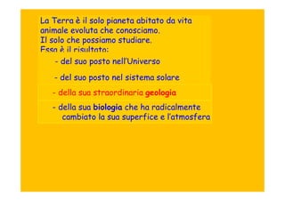 La Terra è il solo pianeta abitato da vita
animale evoluta che conosciamo.
Il solo che possiamo studiare.
Essa è il risultato:
    - del suo posto nell’Universo
   - del suo posto nel sistema solare
   - della sua straordinaria geologia
   - della sua biologia che ha radicalmente
      cambiato la sua superfice e l’atmosfera
 