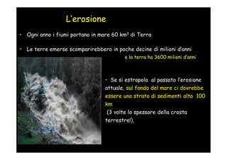 L’erosione
• Ogni anno i fiumi portano in mare 60 km3 di Terra

• Le terre emerse scomparirebbero in poche decine di milioni d’anni
                                         e la terra ha 3600 milioni d’anni



                                 • Se si estrapola al passato l’erosione
                                 attuale, sul fondo del mare ci dovrebbe
                                 essere uno strato di sedimenti alto 100
                                 km
                                 (3 volte lo spessore della crosta
                                 terrestre!),
 