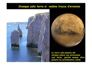 Ovunque sulla terra si vedono tracce d’erosione




                         Un esempio Ponza:
                         Sorta dal mare 2 miloni di anni fa
                         Oggi quasi interamente distrutta
                          dall’erosione


                          Qunado Ponza nacque la nostra
                          antenata Lucy era già scomparsa
                          di 1.5 milioni d’anni...
                          e stava nascendo l’Homo erectus




                         La terra solo pianeta del
                         sistema solare con un’erosione
                         così forte, perché nessun altro
                         pianeta ha un’atmosfera simile
 