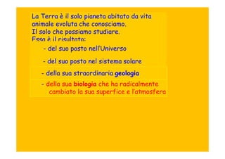 La Terra è il solo pianeta abitato da vita
animale evoluta che conosciamo.
Il solo che possiamo studiare.
Essa è il risultato:
    - del suo posto nell’Universo
   - del suo posto nel sistema solare
   - della sua straordinaria geologia
   - della sua biologia che ha radicalmente
      cambiato la sua superfice e l’atmosfera
 