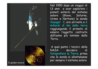 Nel 1990 dopo un viaggio di
                   13 anni e aver esplorato i
                   pianeti esterni del sistema
                   solare   (Giove,   Saturno,
                   Urano e Nettuno) la sonda
                   Voyager 2, era arrivata a 6
                   miliardi di km dalla terra
                   raggiungendo il primato di
                   essere l’oggetto costruito
                   dall’uomo più lontano dalla
                   Terra.

                    A quel punto i tecnici della
                   NASA        decisero       di
                   fotografare la Terra, prima
                   che la sonda si allontanasse
                   per sempre il sistema solare
Il golden record
 