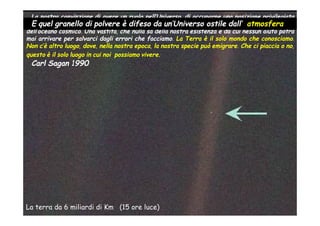 La nostra convinzione di avere un ruolo nell’Universo, di occuparne una posizione privilegiata
è E quel granello di polvere è difeso da un’Universo ostile dall’ atmosferabuio
  terribilmente ridimensionato da quel puntino di luce pallida, da quel solitario granello nel
dell’oceano cosmico. Una vastità, che nulla sa della nostra esistenza e da cui nessun aiuto potrà
mai arrivare per salvarci dagli errori che facciamo. La Terra è il solo mondo che conosciamo.
Non c’è altro luogo, dove, nella nostra epoca, la nostra specie può emigrare. Che ci piaccia o no,
questo è il solo luogo in cui noi possiamo vivere.
 Carl Sagan 1990




La terra da 6 miliardi di Km (15 ore luce)
 