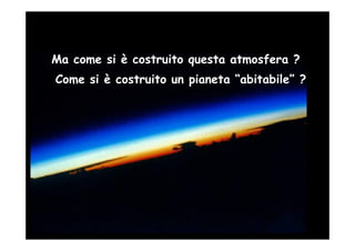 Ma come si è costruito questa atmosfera ?
Come si è costruito un pianeta “abitabile” ?
 