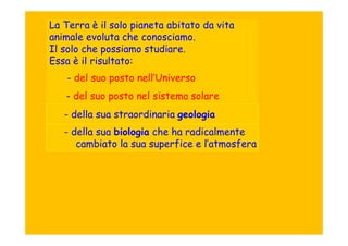 La Terra è il solo pianeta abitato da vita
animale evoluta che conosciamo.
Il solo che possiamo studiare.
Essa è il risultato:
    - del suo posto nell’Universo
   - del suo posto nel sistema solare
   - della sua straordinaria geologia
   - della sua biologia che ha radicalmente
      cambiato la sua superfice e l’atmosfera
 